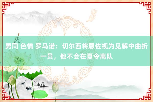 男同 色情 罗马诺：切尔西将恩佐视为见解中曲折一员，他不会在夏令离队