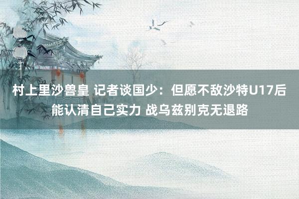 村上里沙兽皇 记者谈国少：但愿不敌沙特U17后能认清自己实力 战乌兹别克无退路
