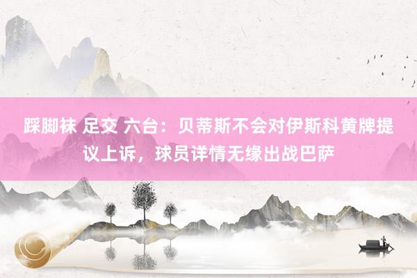 踩脚袜 足交 六台：贝蒂斯不会对伊斯科黄牌提议上诉，球员详情无缘出战巴萨