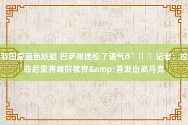 羽田爱蓝色妖姬 巴萨球迷松了语气😌记者：拉菲尼亚将畴前教育&首发出战马竞