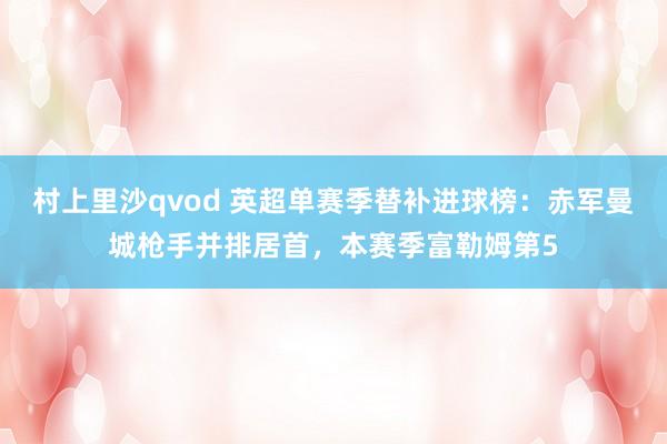 村上里沙qvod 英超单赛季替补进球榜：赤军曼城枪手并排居首，本赛季富勒姆第5
